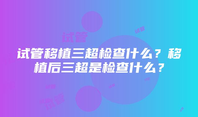 试管移植三超检查什么？移植后三超是检查什么？