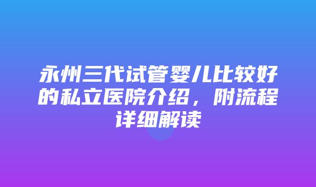 永州三代试管婴儿比较好的私立医院介绍，附流程详细解读