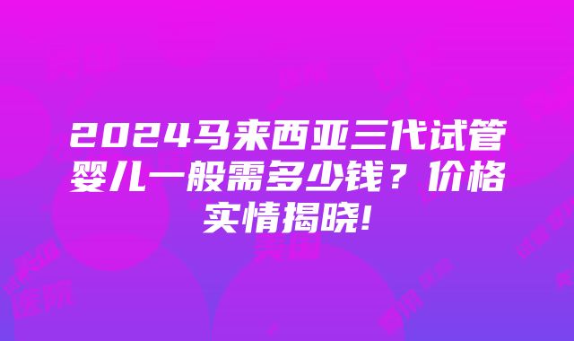 2024马来西亚三代试管婴儿一般需多少钱？价格实情揭晓!