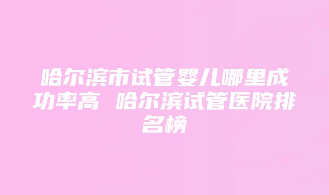 哈尔滨市试管婴儿哪里成功率高 哈尔滨试管医院排名榜