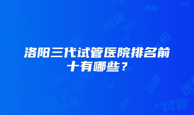 洛阳三代试管医院排名前十有哪些？