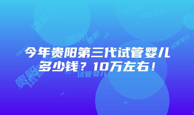 今年贵阳第三代试管婴儿多少钱？10万左右！