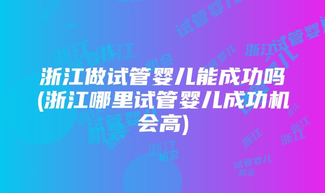 浙江做试管婴儿能成功吗(浙江哪里试管婴儿成功机会高)