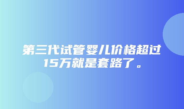 第三代试管婴儿价格超过15万就是套路了。