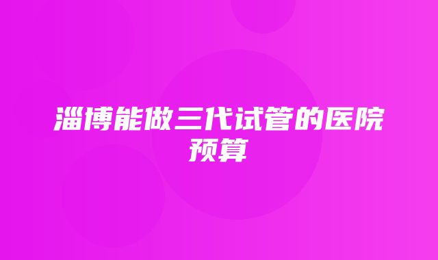 淄博能做三代试管的医院预算