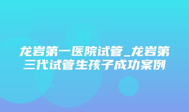 龙岩第一医院试管_龙岩第三代试管生孩子成功案例