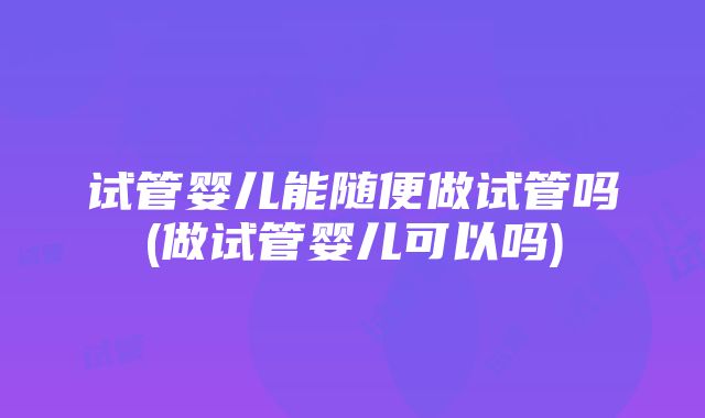 试管婴儿能随便做试管吗(做试管婴儿可以吗)