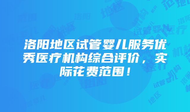 洛阳地区试管婴儿服务优秀医疗机构综合评价，实际花费范围！