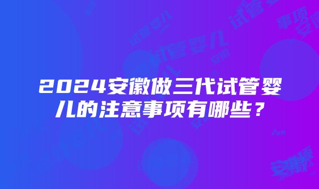 2024安徽做三代试管婴儿的注意事项有哪些？