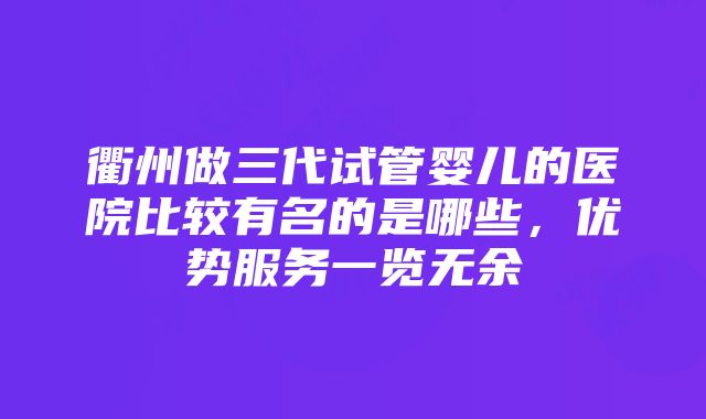 衢州做三代试管婴儿的医院比较有名的是哪些，优势服务一览无余