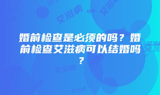 婚前检查是必须的吗？婚前检查艾滋病可以结婚吗？