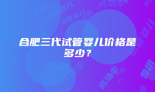 合肥三代试管婴儿价格是多少？