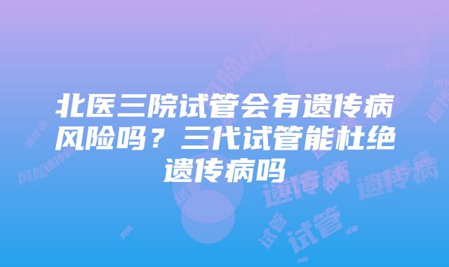 北医三院试管会有遗传病风险吗？三代试管能杜绝遗传病吗