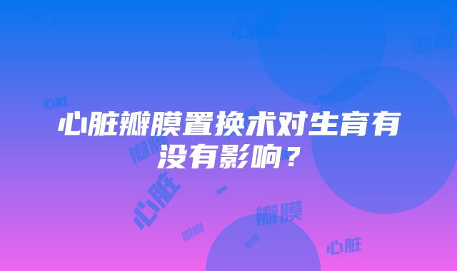 心脏瓣膜置换术对生育有没有影响？