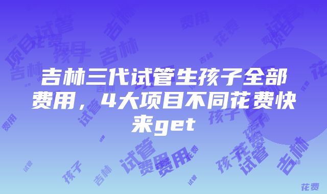 吉林三代试管生孩子全部费用，4大项目不同花费快来get