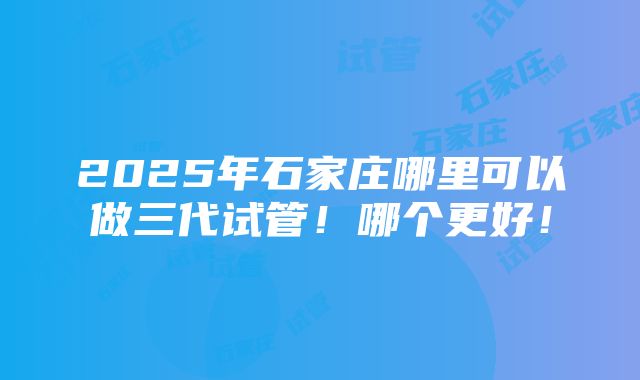 2025年石家庄哪里可以做三代试管！哪个更好！