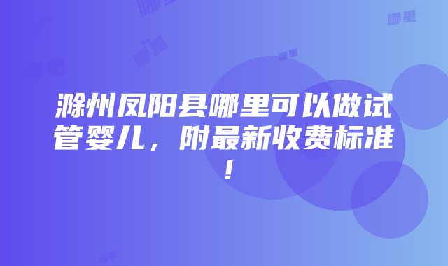 滁州凤阳县哪里可以做试管婴儿，附最新收费标准！