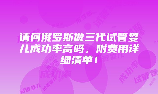 请问俄罗斯做三代试管婴儿成功率高吗，附费用详细清单！