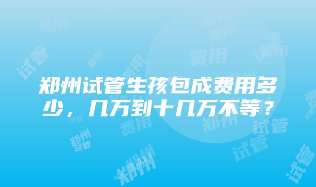 郑州试管生孩包成费用多少，几万到十几万不等？