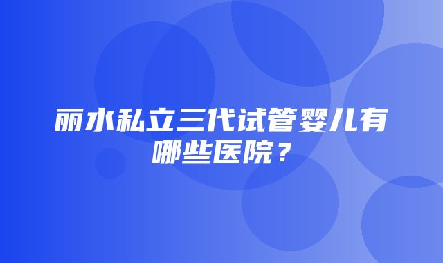 丽水私立三代试管婴儿有哪些医院？