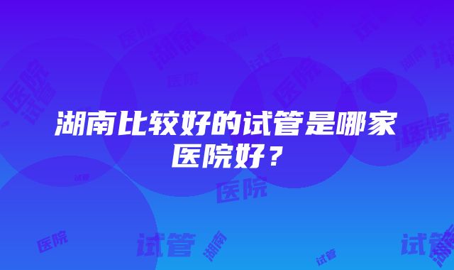 湖南比较好的试管是哪家医院好？