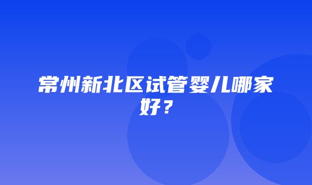 常州新北区试管婴儿哪家好？