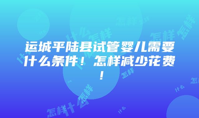 运城平陆县试管婴儿需要什么条件！怎样减少花费！