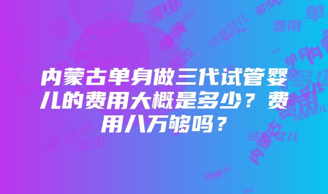 内蒙古单身做三代试管婴儿的费用大概是多少？费用八万够吗？