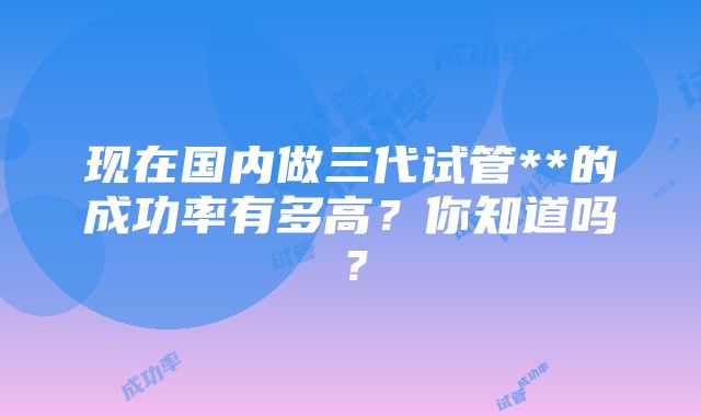 现在国内做三代试管**的成功率有多高？你知道吗？