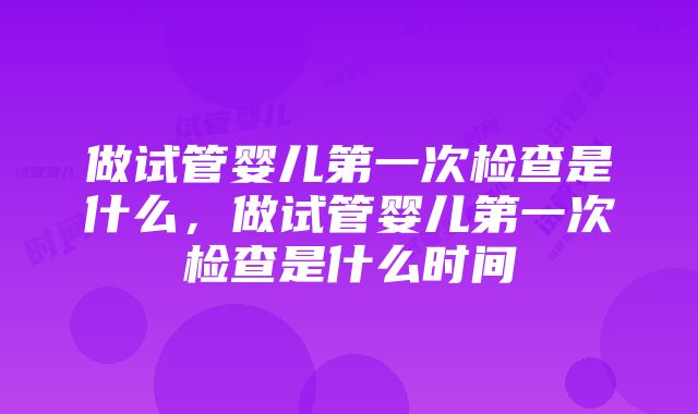 做试管婴儿第一次检查是什么，做试管婴儿第一次检查是什么时间