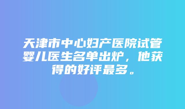 天津市中心妇产医院试管婴儿医生名单出炉，他获得的好评最多。