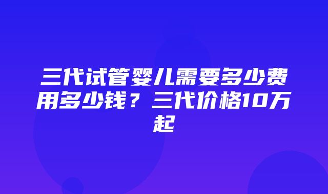 三代试管婴儿需要多少费用多少钱？三代价格10万起