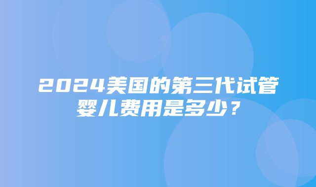 2024美国的第三代试管婴儿费用是多少？