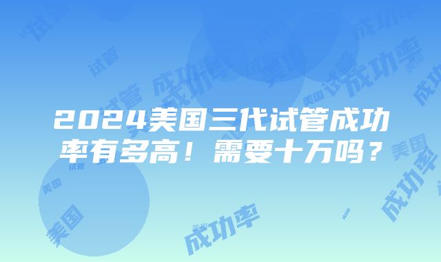 2024美国三代试管成功率有多高！需要十万吗？