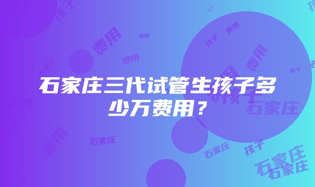 石家庄三代试管生孩子多少万费用？