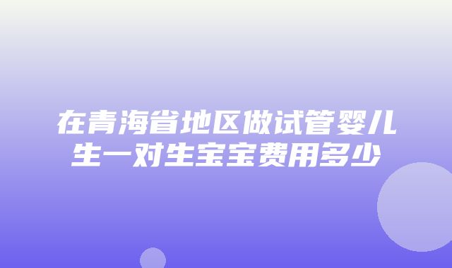 在青海省地区做试管婴儿生一对生宝宝费用多少