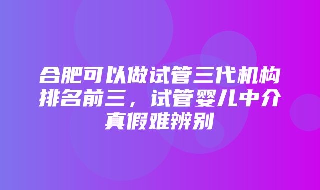 合肥可以做试管三代机构排名前三，试管婴儿中介真假难辨别