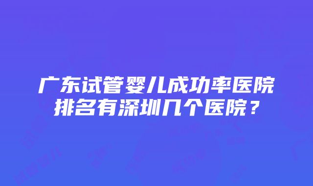 广东试管婴儿成功率医院排名有深圳几个医院？