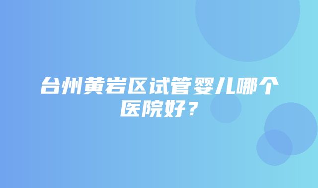 台州黄岩区试管婴儿哪个医院好？