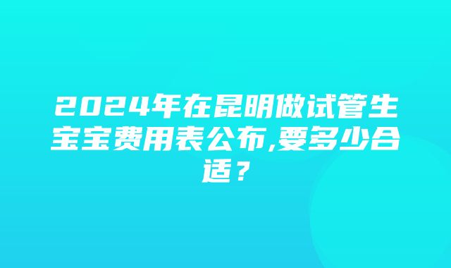 2024年在昆明做试管生宝宝费用表公布,要多少合适？