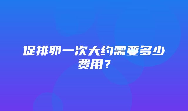 促排卵一次大约需要多少费用？