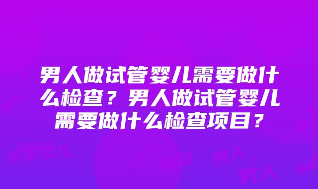 男人做试管婴儿需要做什么检查？男人做试管婴儿需要做什么检查项目？