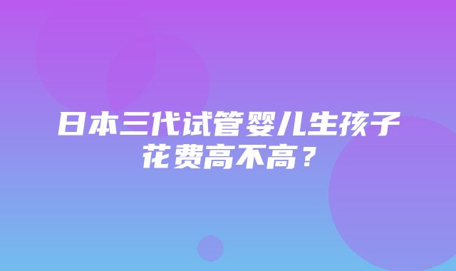 日本三代试管婴儿生孩子花费高不高？