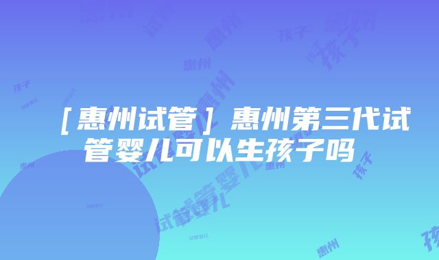 ［惠州试管］惠州第三代试管婴儿可以生孩子吗