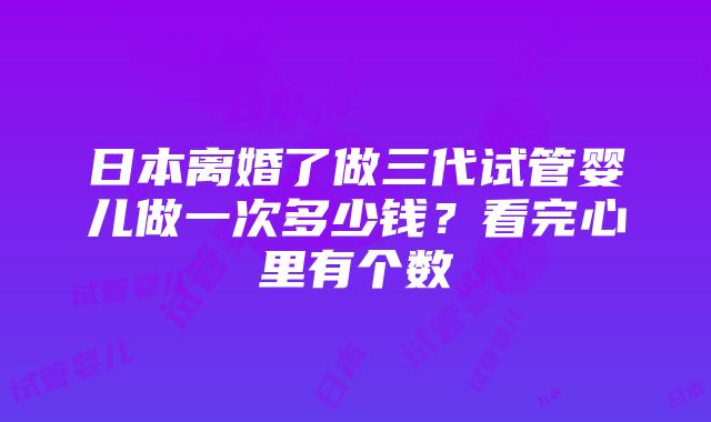 日本离婚了做三代试管婴儿做一次多少钱？看完心里有个数