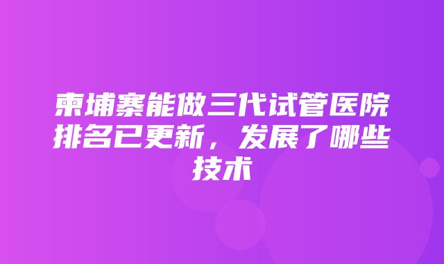 柬埔寨能做三代试管医院排名已更新，发展了哪些技术