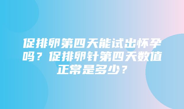 促排卵第四天能试出怀孕吗？促排卵针第四天数值正常是多少？