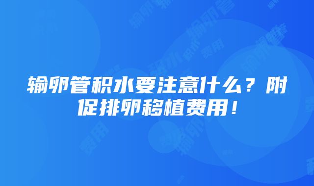 输卵管积水要注意什么？附促排卵移植费用！