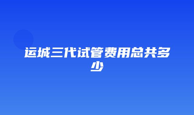 运城三代试管费用总共多少