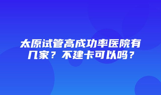 太原试管高成功率医院有几家？不建卡可以吗？